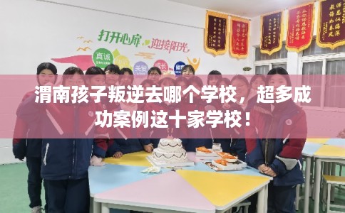 渭南孩子叛逆去哪个学校，超多成功案例这十家学校！