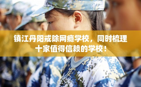 镇江丹阳戒除网瘾学校，同时梳理十家值得信赖的学校！