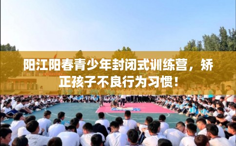 阳江阳春青少年封闭式训练营，矫正孩子不良行为习惯！