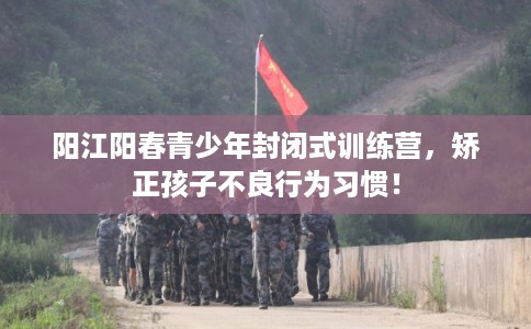 阳江阳春青少年封闭式训练营，矫正孩子不良行为习惯！