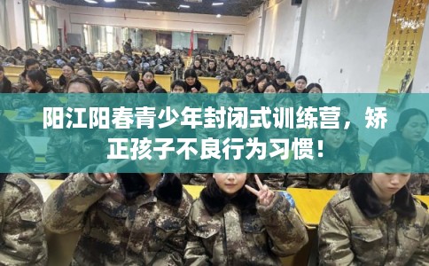 阳江阳春青少年封闭式训练营，矫正孩子不良行为习惯！