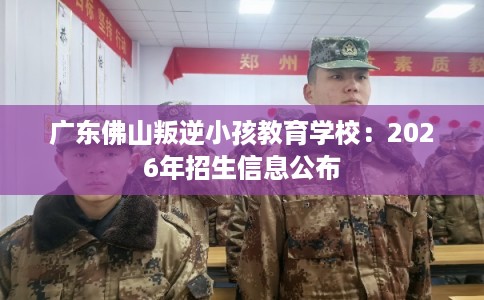 广东佛山叛逆小孩教育学校：2026年招生信息公布