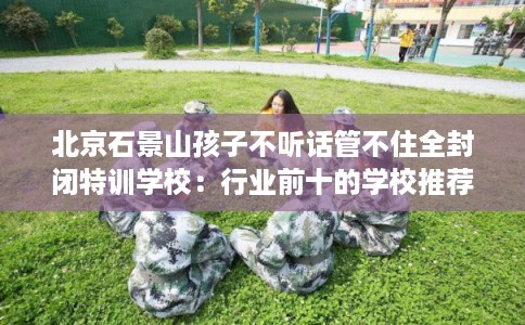 北京石景山孩子不听话管不住全封闭特训学校：行业前十的学校推荐