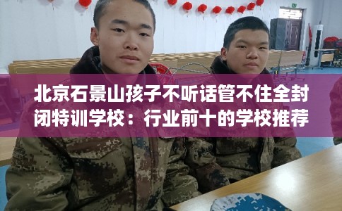 北京石景山孩子不听话管不住全封闭特训学校：行业前十的学校推荐