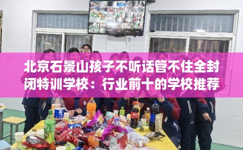 北京石景山孩子不听话管不住全封闭特训学校：行业前十的学校推荐
