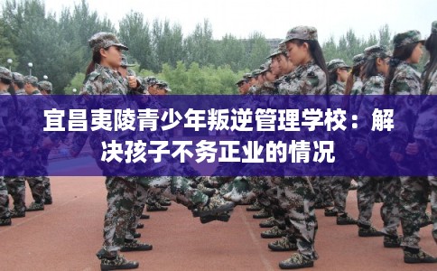 宜昌夷陵青少年叛逆管理学校：解决孩子不务正业的情况