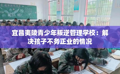 宜昌夷陵青少年叛逆管理学校：解决孩子不务正业的情况