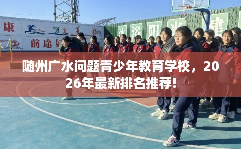 随州广水问题青少年教育学校，2026年最新排名推荐!