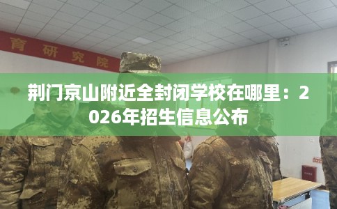 荆门京山附近全封闭学校在哪里：2026年招生信息公布