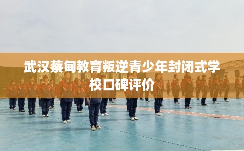 武汉蔡甸教育叛逆青少年封闭式学校口碑评价