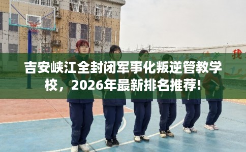 吉安峡江全封闭军事化叛逆管教学校，2026年最新排名推荐!