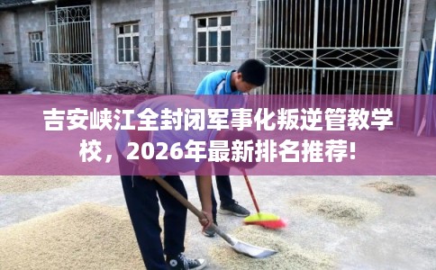 吉安峡江全封闭军事化叛逆管教学校，2026年最新排名推荐!