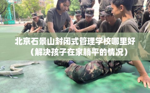 北京石景山封闭式管理学校哪里好（解决孩子在家躺平的情况）
