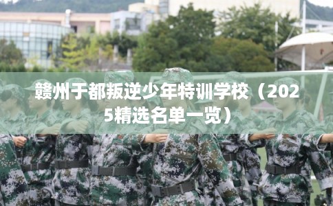 赣州于都叛逆少年特训学校(2025精选名单一览) 赣州于都叛逆少年特训学校(2025精选名单一览)