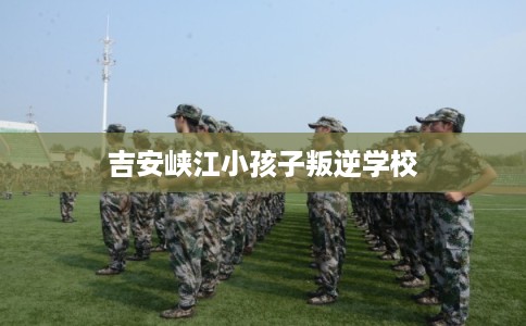 吉安峡江小孩子叛逆学校