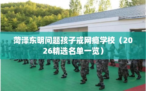 菏泽东明问题孩子戒网瘾学校（2026精选名单一览）