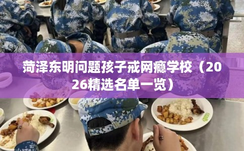菏泽东明问题孩子戒网瘾学校（2026精选名单一览）
