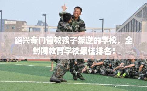 绍兴专门管教孩子叛逆的学校，全封闭教育学校最佳排名！