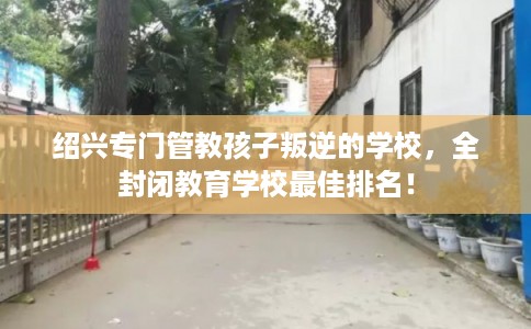 绍兴专门管教孩子叛逆的学校，全封闭教育学校最佳排名！