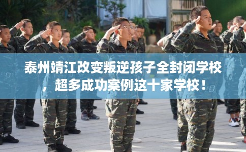 泰州靖江改变叛逆孩子全封闭学校，超多成功案例这十家学校！