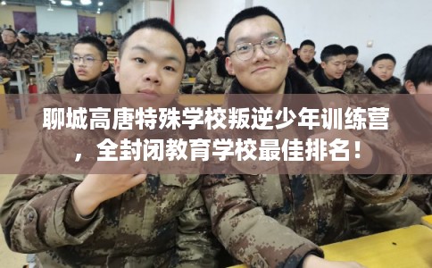 聊城高唐特殊学校叛逆少年训练营，全封闭教育学校最佳排名！