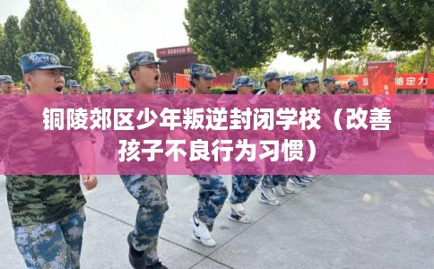 铜陵郊区少年叛逆封闭学校（改善孩子不良行为习惯）