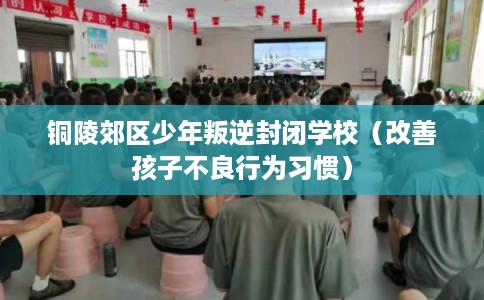 铜陵郊区少年叛逆封闭学校（改善孩子不良行为习惯）