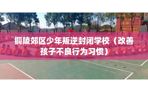 铜陵郊区少年叛逆封闭学校（改善孩子不良行为习惯）
