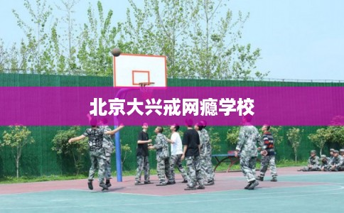 北京大兴戒网瘾学校