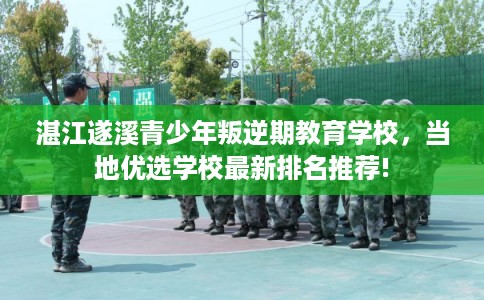 湛江遂溪青少年叛逆期教育学校，当地优选学校最新排名推荐!