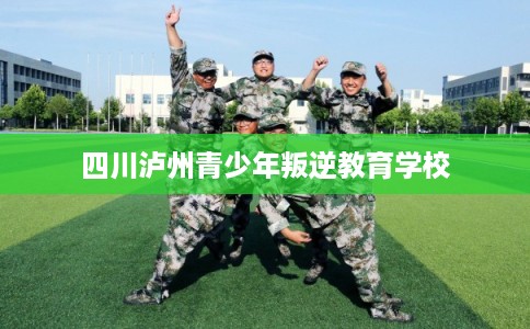 四川泸州青少年叛逆教育学校