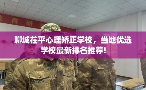 聊城茌平心理矫正学校，当地优选学校最新排名推荐!