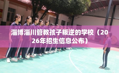 淄博淄川管教孩子叛逆的学校（2026年招生信息公布）