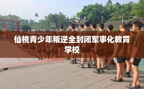 仙桃青少年叛逆全封闭军事化教育学校 仙桃青少年叛逆全封闭军事化教育学校
