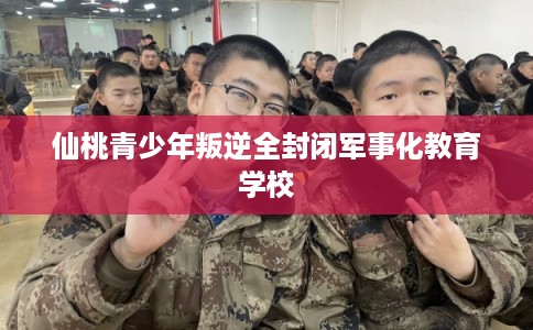 仙桃青少年叛逆全封闭军事化教育学校 仙桃青少年叛逆全封闭军事化教育学校