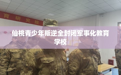 仙桃青少年叛逆全封闭军事化教育学校