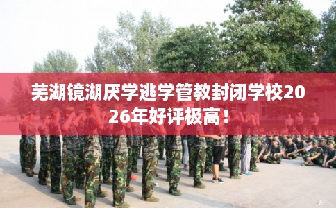 芜湖镜湖厌学逃学管教封闭学校2026年好评极高！