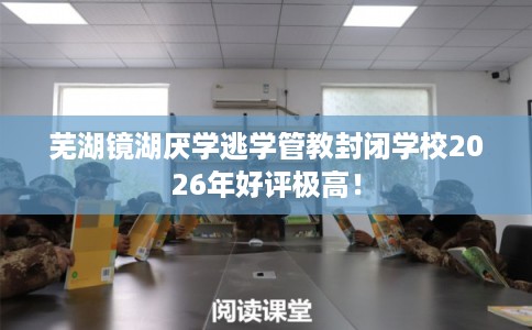 芜湖镜湖厌学逃学管教封闭学校2026年好评极高！