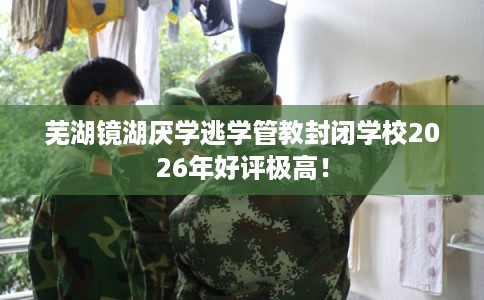 芜湖镜湖厌学逃学管教封闭学校2026年好评极高！