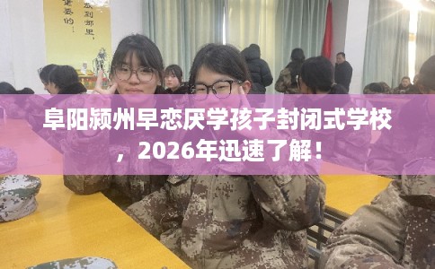 阜阳颍州早恋厌学孩子封闭式学校，2026年迅速了解！