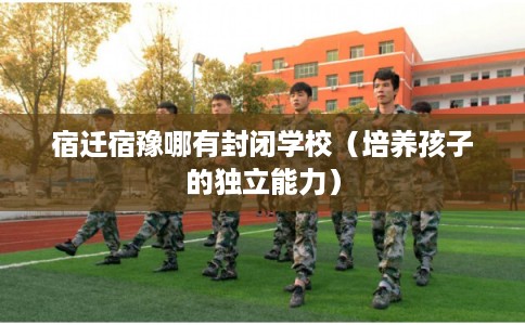 宿迁宿豫哪有封闭学校（培养孩子的独立能力）