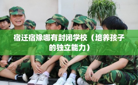 宿迁宿豫哪有封闭学校（培养孩子的独立能力）