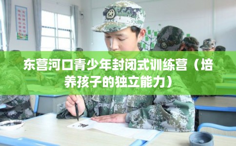 东营河口青少年封闭式训练营(培养孩子的独立能力) 东营河口青少年封闭式训练营(培养孩子的独立能力)