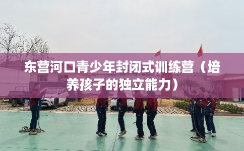 东营河口青少年封闭式训练营(培养孩子的独立能力) 东营河口青少年封闭式训练营(培养孩子的独立能力)