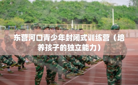 东营河口青少年封闭式训练营(培养孩子的独立能力) 东营河口青少年封闭式训练营(培养孩子的独立能力)