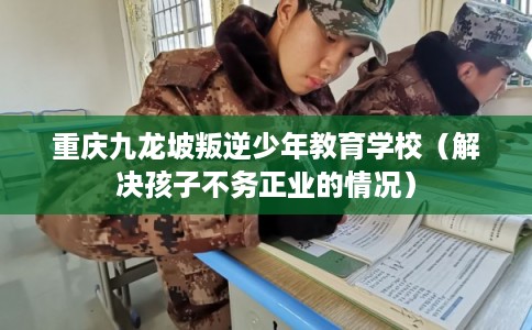 重庆九龙坡叛逆少年教育学校（解决孩子不务正业的情况）
