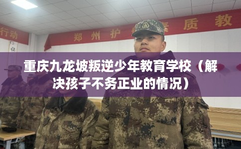 重庆九龙坡叛逆少年教育学校（解决孩子不务正业的情况）