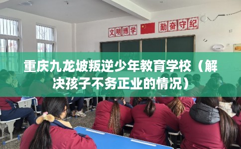 重庆九龙坡叛逆少年教育学校（解决孩子不务正业的情况）