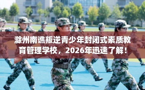 滁州南谯叛逆青少年封闭式素质教育管理学校，2026年迅速了解！