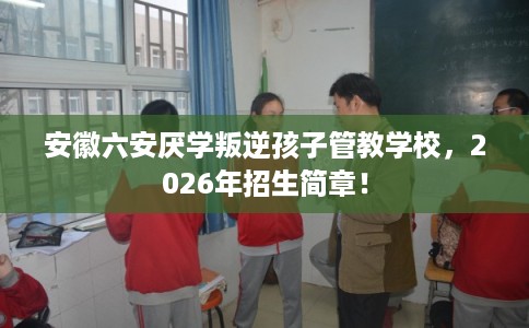 安徽六安厌学叛逆孩子管教学校，2026年招生简章！